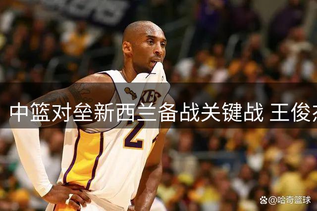 中篮对垒新西兰备战关键战 王俊杰状态成胜负手