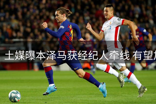 土媒曝本泽马获经纪人牵线 有望加盟特拉布宗携手萨拉赫