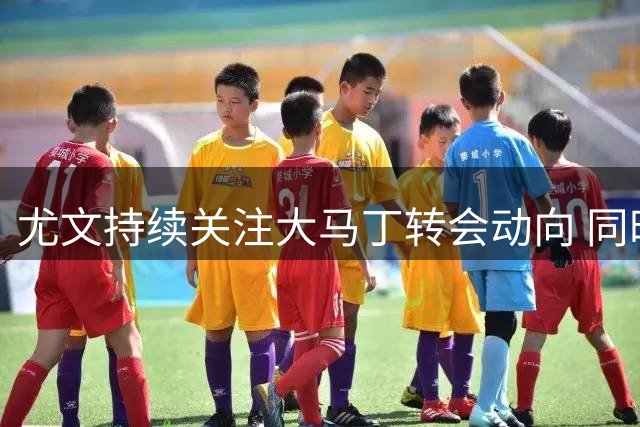 尤文持续关注大马丁转会动向 同时考察埃德森等门将人选