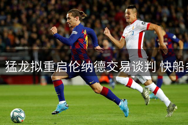 猛龙拟重启伦纳德交易谈判 快船多名球员或卷入交易风波