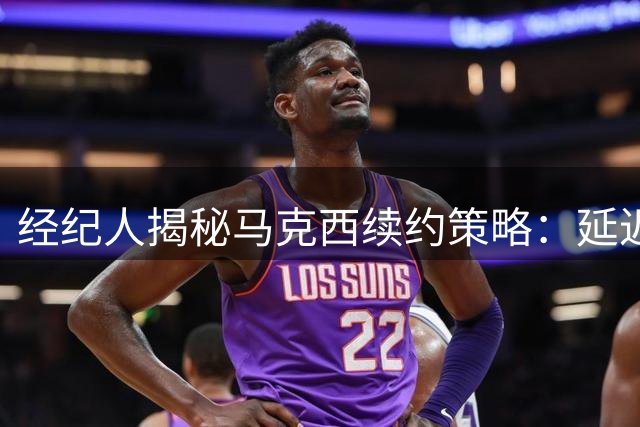 经纪人揭秘马克西续约策略：延迟一年收获天价合约