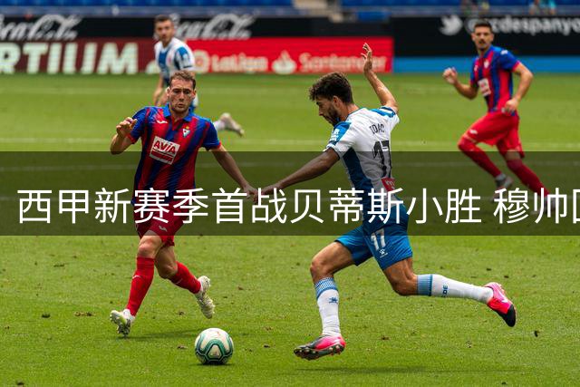 西甲新赛季首战贝蒂斯小胜 穆帅回归皇马引期待