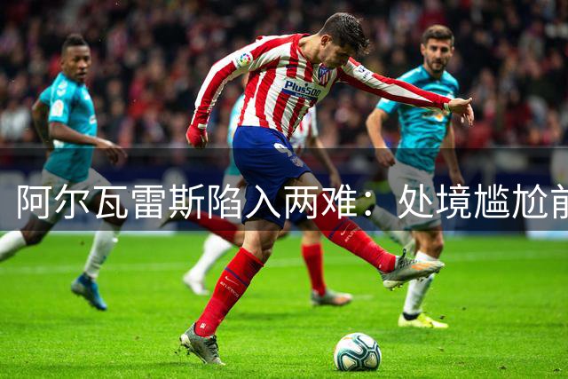 阿尔瓦雷斯陷入两难：处境尴尬前途未卜