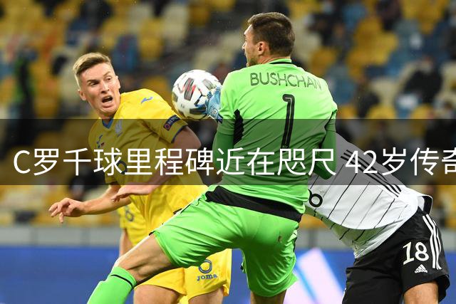 C罗千球里程碑近在咫尺 42岁传奇挑战足坛终极纪录